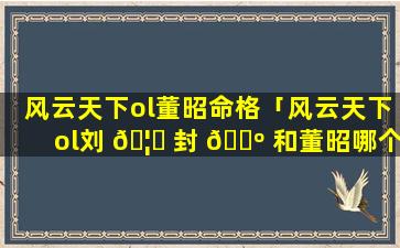 风云天下ol董昭命格「风云天下ol刘 🦍 封 🐺 和董昭哪个好」